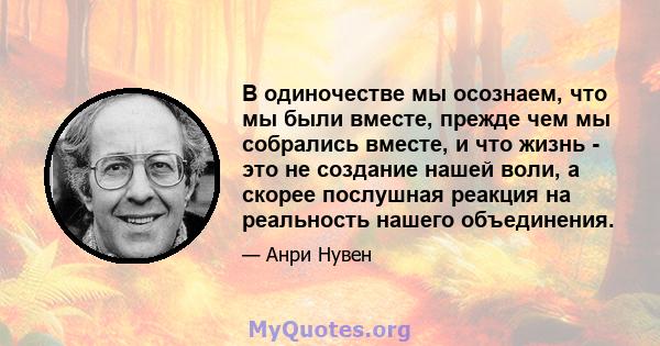 В одиночестве мы осознаем, что мы были вместе, прежде чем мы собрались вместе, и что жизнь - это не создание нашей воли, а скорее послушная реакция на реальность нашего объединения.