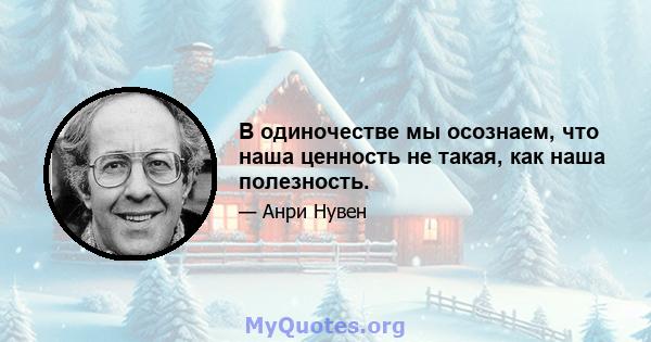 В одиночестве мы осознаем, что наша ценность не такая, как наша полезность.