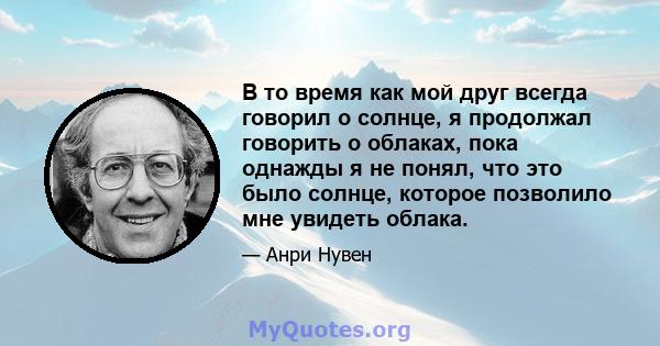 В то время как мой друг всегда говорил о солнце, я продолжал говорить о облаках, пока однажды я не понял, что это было солнце, которое позволило мне увидеть облака.