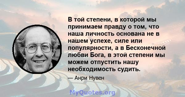 В той степени, в которой мы принимаем правду о том, что наша личность основана не в нашем успехе, силе или популярности, а в Бесконечной любви Бога, в этой степени мы можем отпустить нашу необходимость судить.