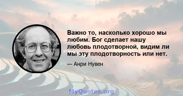 Важно то, насколько хорошо мы любим. Бог сделает нашу любовь плодотворной, видим ли мы эту плодотворность или нет.