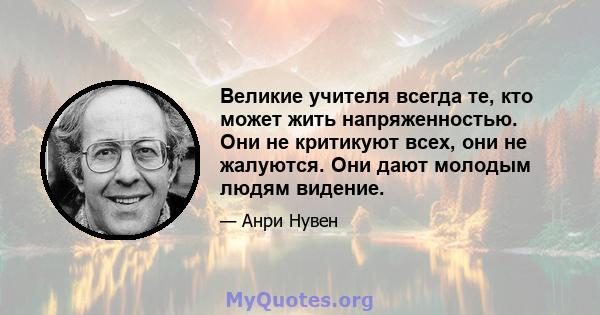 Великие учителя всегда те, кто может жить напряженностью. Они не критикуют всех, они не жалуются. Они дают молодым людям видение.