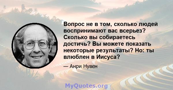 Вопрос не в том, сколько людей воспринимают вас всерьез? Сколько вы собираетесь достичь? Вы можете показать некоторые результаты? Но: ты влюблен в Иисуса?