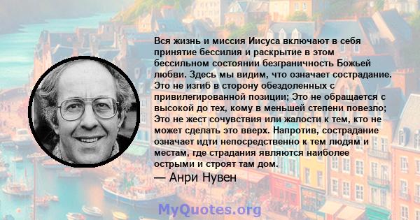 Вся жизнь и миссия Иисуса включают в себя принятие бессилия и раскрытие в этом бессильном состоянии безграничность Божьей любви. Здесь мы видим, что означает сострадание. Это не изгиб в сторону обездоленных с