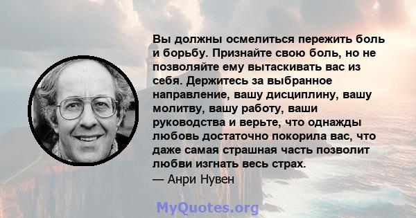 Вы должны осмелиться пережить боль и борьбу. Признайте свою боль, но не позволяйте ему вытаскивать вас из себя. Держитесь за выбранное направление, вашу дисциплину, вашу молитву, вашу работу, ваши руководства и верьте,