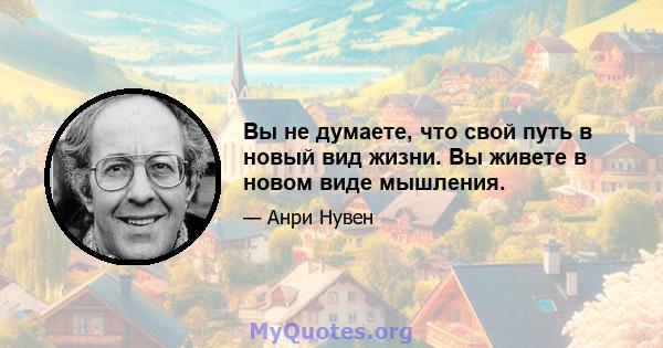 Вы не думаете, что свой путь в новый вид жизни. Вы живете в новом виде мышления.