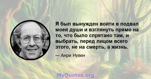 Я был вынужден войти в подвал моей души и взглянуть прямо на то, что было спрятано там, и выбрать, перед лицом всего этого, не на смерть, а жизнь.