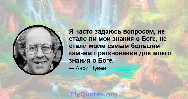 Я часто задаюсь вопросом, не стало ли мои знания о Боге, не стали моим самым большим камнем преткновения для моего знания о Боге.