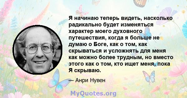 Я начинаю теперь видеть, насколько радикально будет изменяться характер моего духовного путешествия, когда я больше не думаю о Боге, как о том, как скрываться и усложнять для меня как можно более трудным, но вместо