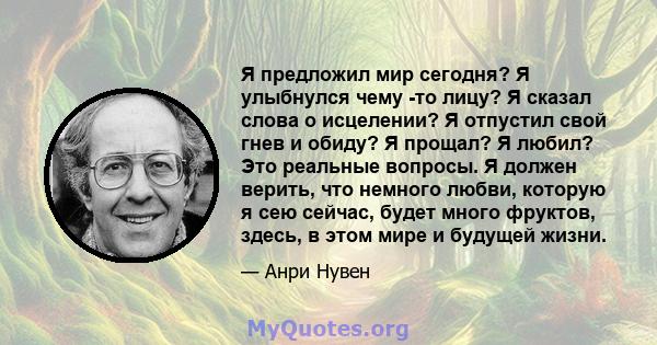 Я предложил мир сегодня? Я улыбнулся чему -то лицу? Я сказал слова о исцелении? Я отпустил свой гнев и обиду? Я прощал? Я любил? Это реальные вопросы. Я должен верить, что немного любви, которую я сею сейчас, будет