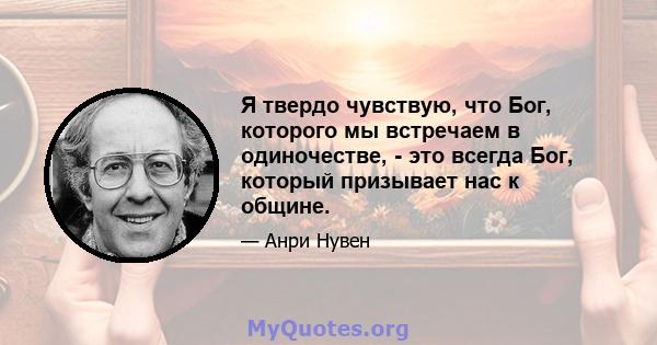 Я твердо чувствую, что Бог, которого мы встречаем в одиночестве, - это всегда Бог, который призывает нас к общине.