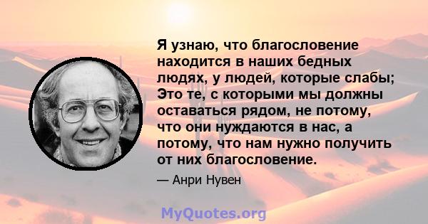 Я узнаю, что благословение находится в наших бедных людях, у людей, которые слабы; Это те, с которыми мы должны оставаться рядом, не потому, что они нуждаются в нас, а потому, что нам нужно получить от них благословение.