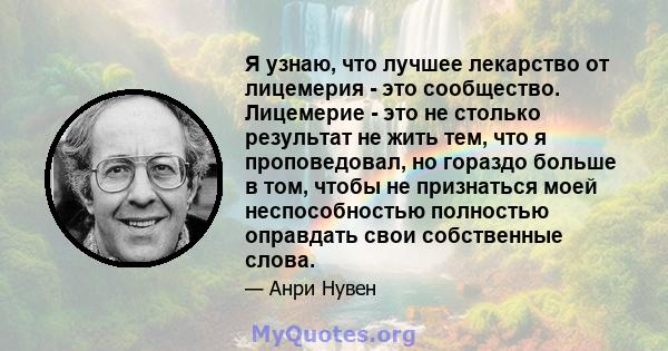 Я узнаю, что лучшее лекарство от лицемерия - это сообщество. Лицемерие - это не столько результат не жить тем, что я проповедовал, но гораздо больше в том, чтобы не признаться моей неспособностью полностью оправдать