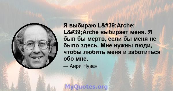 Я выбираю L'Arche; L'Arche выбирает меня. Я был бы мертв, если бы меня не было здесь. Мне нужны люди, чтобы любить меня и заботиться обо мне.