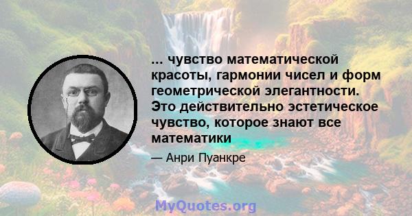 ... чувство математической красоты, гармонии чисел и форм геометрической элегантности. Это действительно эстетическое чувство, которое знают все математики