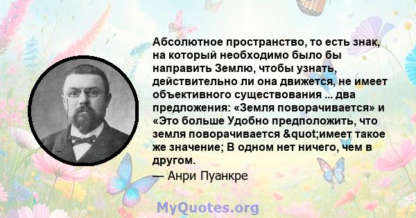 Абсолютное пространство, то есть знак, на который необходимо было бы направить Землю, чтобы узнать, действительно ли она движется, не имеет объективного существования ... два предложения: «Земля поворачивается» и «Это