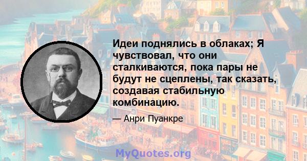 Идеи поднялись в облаках; Я чувствовал, что они сталкиваются, пока пары не будут не сцеплены, так сказать, создавая стабильную комбинацию.