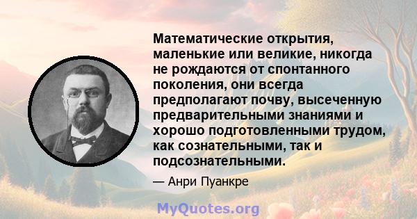 Математические открытия, маленькие или великие, никогда не рождаются от спонтанного поколения, они всегда предполагают почву, высеченную предварительными знаниями и хорошо подготовленными трудом, как сознательными, так