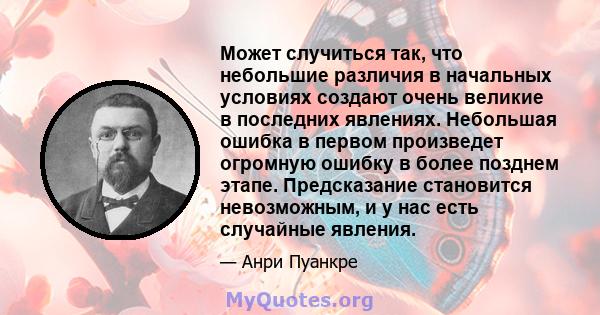 Может случиться так, что небольшие различия в начальных условиях создают очень великие в последних явлениях. Небольшая ошибка в первом произведет огромную ошибку в более позднем этапе. Предсказание становится