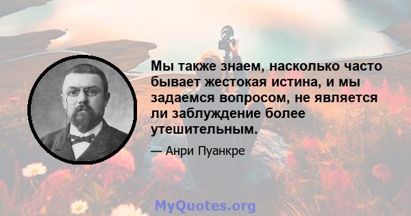 Мы также знаем, насколько часто бывает жестокая истина, и мы задаемся вопросом, не является ли заблуждение более утешительным.