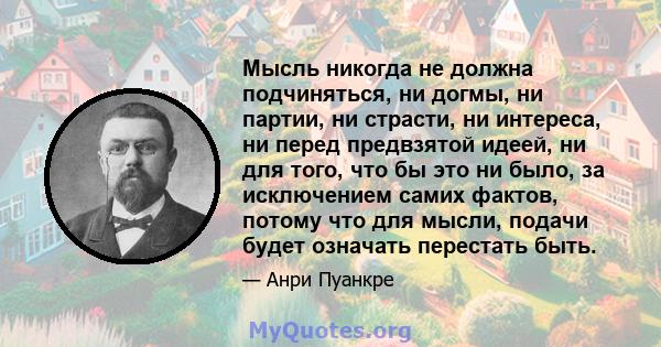 Мысль никогда не должна подчиняться, ни догмы, ни партии, ни страсти, ни интереса, ни перед предвзятой идеей, ни для того, что бы это ни было, за исключением самих фактов, потому что для мысли, подачи будет означать