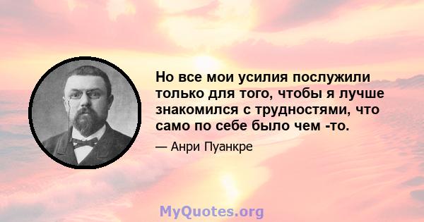 Но все мои усилия послужили только для того, чтобы я лучше знакомился с трудностями, что само по себе было чем -то.