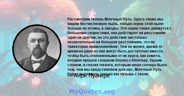 Рассмотрим теперь Млечный Путь. Здесь также мы видим бесчисленную пыль, только зерна этой пыли больше не атомы, а звезды; Эти зерна также движутся с большими скоростями, они действуют на расстоянии один на другом, но