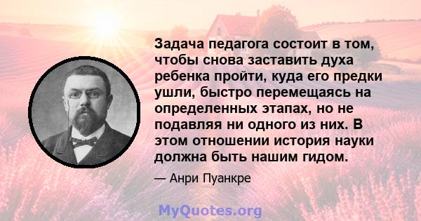 Задача педагога состоит в том, чтобы снова заставить духа ребенка пройти, куда его предки ушли, быстро перемещаясь на определенных этапах, но не подавляя ни одного из них. В этом отношении история науки должна быть