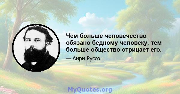 Чем больше человечество обязано бедному человеку, тем больше общество отрицает его.