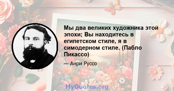 Мы два великих художника этой эпохи; Вы находитесь в египетском стиле, я в симодерном стиле. (Пабло Пикассо)