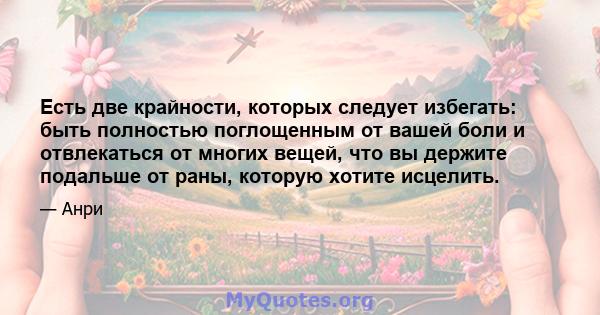 Есть две крайности, которых следует избегать: быть полностью поглощенным от вашей боли и отвлекаться от многих вещей, что вы держите подальше от раны, которую хотите исцелить.
