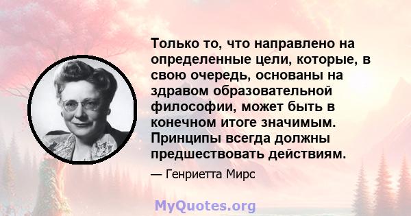 Только то, что направлено на определенные цели, которые, в свою очередь, основаны на здравом образовательной философии, может быть в конечном итоге значимым. Принципы всегда должны предшествовать действиям.