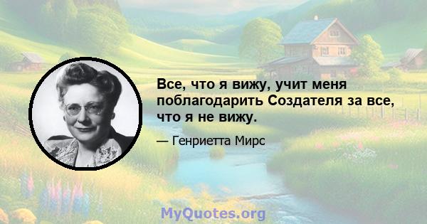 Все, что я вижу, учит меня поблагодарить Создателя за все, что я не вижу.