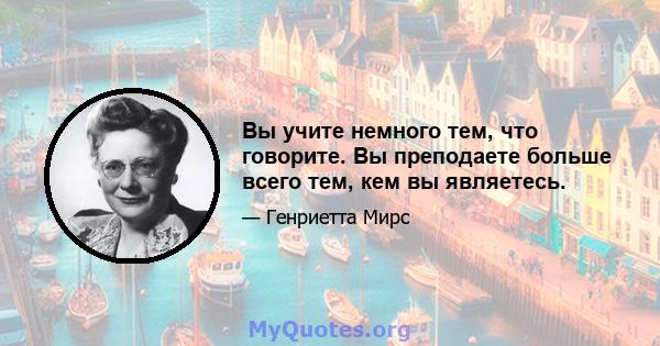 Вы учите немного тем, что говорите. Вы преподаете больше всего тем, кем вы являетесь.