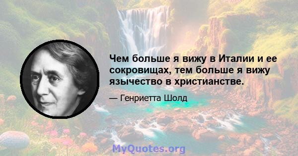 Чем больше я вижу в Италии и ее сокровищах, тем больше я вижу язычество в христианстве.