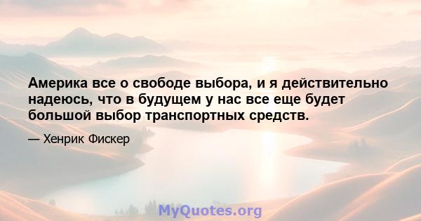 Америка все о свободе выбора, и я действительно надеюсь, что в будущем у нас все еще будет большой выбор транспортных средств.