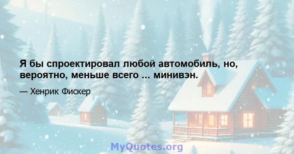 Я бы спроектировал любой автомобиль, но, вероятно, меньше всего ... минивэн.