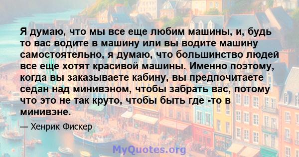 Я думаю, что мы все еще любим машины, и, будь то вас водите в машину или вы водите машину самостоятельно, я думаю, что большинство людей все еще хотят красивой машины. Именно поэтому, когда вы заказываете кабину, вы