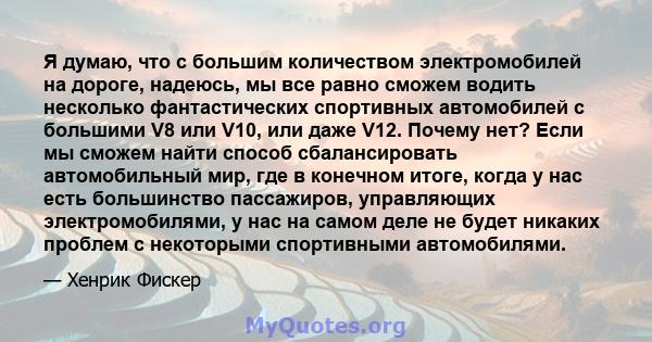 Я думаю, что с большим количеством электромобилей на дороге, надеюсь, мы все равно сможем водить несколько фантастических спортивных автомобилей с большими V8 или V10, или даже V12. Почему нет? Если мы сможем найти