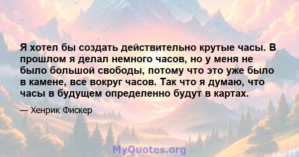 Я хотел бы создать действительно крутые часы. В прошлом я делал немного часов, но у меня не было большой свободы, потому что это уже было в камене, все вокруг часов. Так что я думаю, что часы в будущем определенно будут 