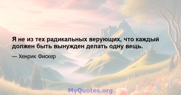 Я не из тех радикальных верующих, что каждый должен быть вынужден делать одну вещь.