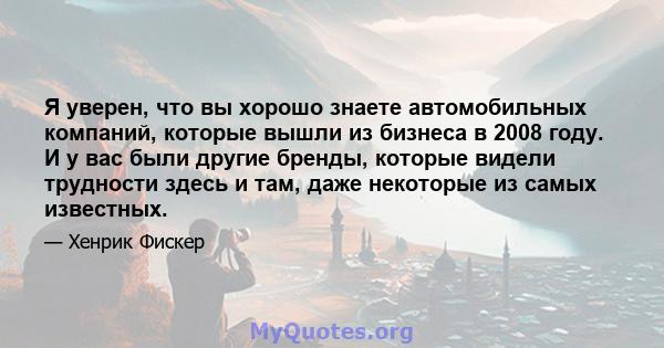 Я уверен, что вы хорошо знаете автомобильных компаний, которые вышли из бизнеса в 2008 году. И у вас были другие бренды, которые видели трудности здесь и там, даже некоторые из самых известных.