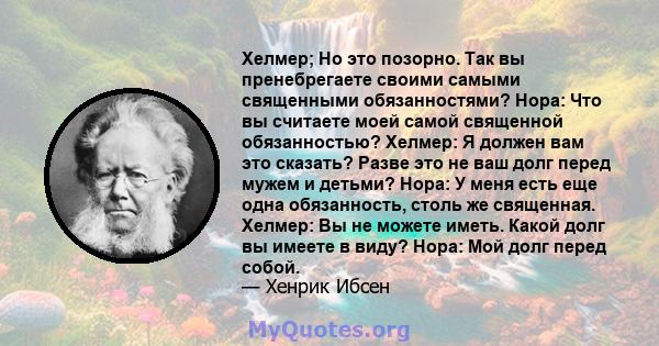 Хелмер; Но это позорно. Так вы пренебрегаете своими самыми священными обязанностями? Нора: Что вы считаете моей самой священной обязанностью? Хелмер: Я должен вам это сказать? Разве это не ваш долг перед мужем и детьми? 