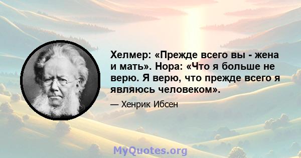 Хелмер: «Прежде всего вы - жена и мать». Нора: «Что я больше не верю. Я верю, что прежде всего я являюсь человеком».