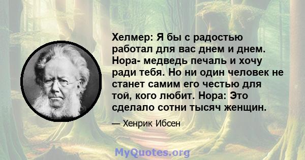 Хелмер: Я бы с радостью работал для вас днем ​​и днем. Нора- медведь печаль и хочу ради тебя. Но ни один человек не станет самим его честью для той, кого любит. Нора: Это сделало сотни тысяч женщин.