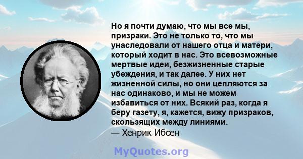 Но я почти думаю, что мы все мы, призраки. Это не только то, что мы унаследовали от нашего отца и матери, который ходит в нас. Это всевозможные мертвые идеи, безжизненные старые убеждения, и так далее. У них нет