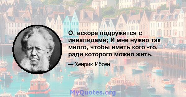 О, вскоре подружится с инвалидами; И мне нужно так много, чтобы иметь кого -то, ради которого можно жить.