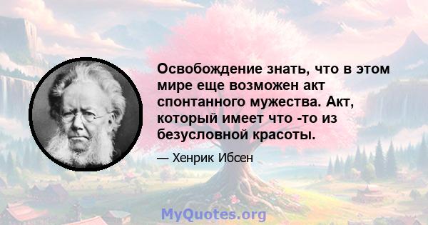 Освобождение знать, что в этом мире еще возможен акт спонтанного мужества. Акт, который имеет что -то из безусловной красоты.