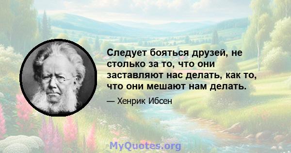 Следует бояться друзей, не столько за то, что они заставляют нас делать, как то, что они мешают нам делать.