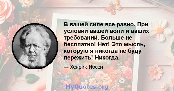 В вашей силе все равно. При условии вашей воли и ваших требований. Больше не бесплатно! Нет! Это мысль, которую я никогда не буду пережить! Никогда.